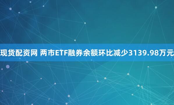 现货配资网 两市ETF融券余额环比减少3139.98万元