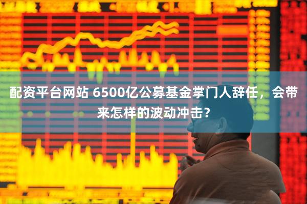 配资平台网站 6500亿公募基金掌门人辞任，会带来怎样的波动冲击？