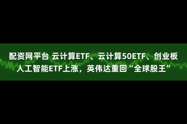 配资网平台 云计算ETF、云计算50ETF、创业板人工智能ETF上涨，英伟达重回“全球股王”
