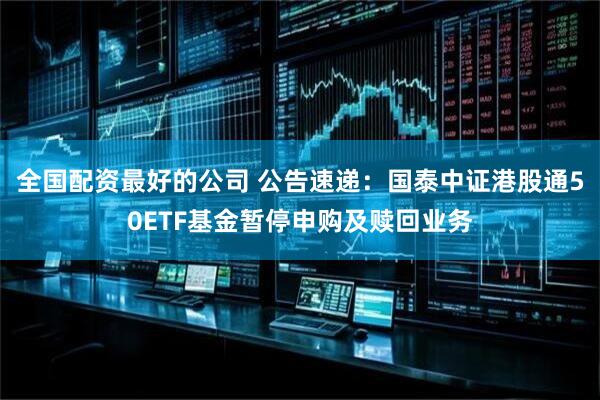全国配资最好的公司 公告速递：国泰中证港股通50ETF基金暂停申购及赎回业务