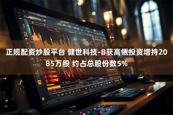 正规配资炒股平台 健世科技-B获高瓴投资增持2085万股 约占总股份数5%