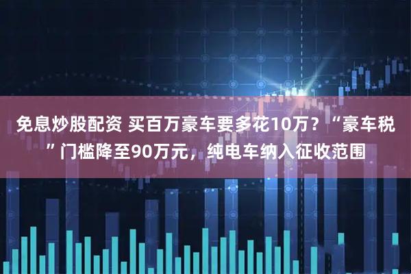 免息炒股配资 买百万豪车要多花10万？“豪车税”门槛降至90万元，纯电车纳入征收范围