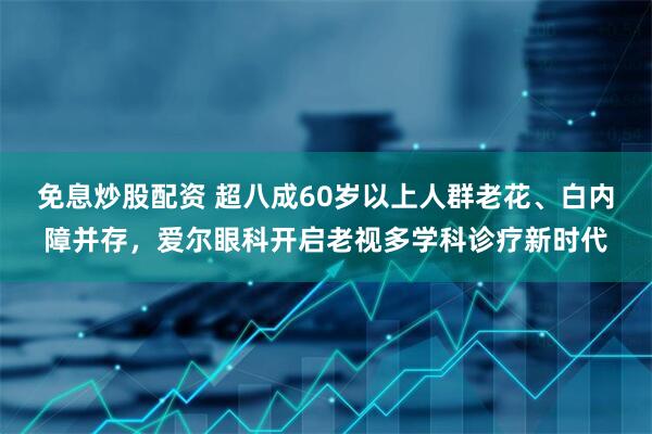 免息炒股配资 超八成60岁以上人群老花、白内障并存，爱尔眼科开启老视多学科诊疗新时代