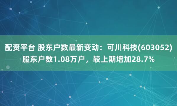 配资平台 股东户数最新变动：可川科技(603052)股东户数1.08万户，较上期增加28.7%