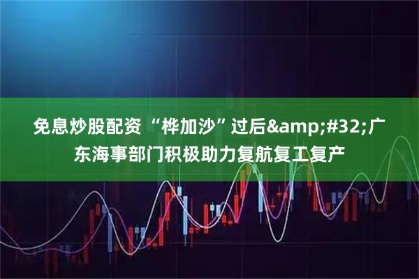 免息炒股配资 “桦加沙”过后&#32;广东海事部门积极助力复航复工复产