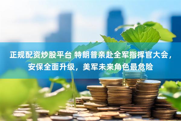 正规配资炒股平台 特朗普亲赴全军指挥官大会，安保全面升级，美军未来角色最危险