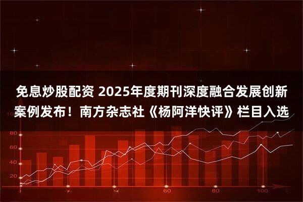 免息炒股配资 2025年度期刊深度融合发展创新案例发布！南方杂志社《杨阿洋快评》栏目入选